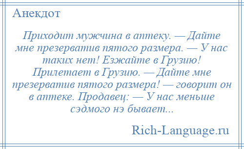 
    Приходит мужчина в аптеку. — Дайте мне презерватив пятого размера. — У нас таких нет! Езжайте в Грузию! Прилетает в Грузию. — Дайте мне презерватив пятого размера! — говорит он в аптеке. Продавец: — У нас меньше сэдмого нэ бывает...