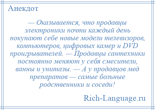 
    — Оказывается, что продавцы электроники почти каждый день покупают себе новые модели телевизоров, компьютеров, цифровых камер и DVD проигрывателей. — Продавцы сантехники постоянно меняют у себя смесители, ванны и унитазы. — А у продавцов мед препаратов — самые больные родственники и соседи!