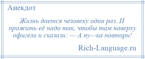 
    Жизнь дается человеку один раз. И прожить её надо так, чтобы там наверху офигели и сказали: — А ну—ка повтори!