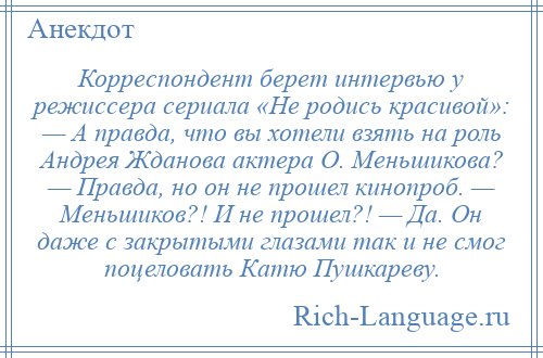 
    Корреспондент берет интервью у режиссера сериала «Не родись красивой»: — А правда, что вы хотели взять на роль Андрея Жданова актера О. Меньшикова? — Правда, но он не прошел кинопроб. — Меньшиков?! И не прошел?! — Да. Он даже с закрытыми глазами так и не смог поцеловать Катю Пушкареву.