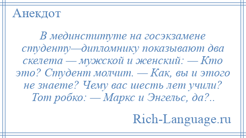 
    В мединституте на госэкзамене студенту—дипломнику показывают два скелета — мужской и женский: — Кто это? Студент молчит. — Как, вы и этого не знаете? Чему вас шесть лет учили? Тот робко: — Маркс и Энгельс, да?..