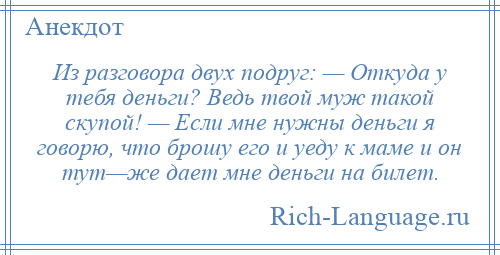 
    Из разговора двух подруг: — Откуда у тебя деньги? Ведь твой муж такой скупой! — Если мне нужны деньги я говорю, что брошу его и уеду к маме и он тут—же дает мне деньги на билет.