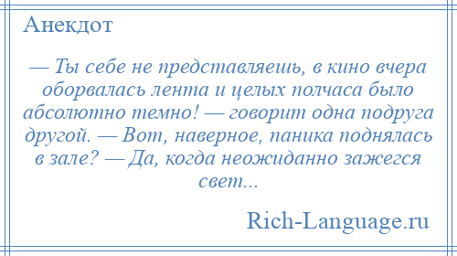 
    — Ты себе не представляешь, в кино вчера оборвалась лента и целых полчаса было абсолютно темно! — говорит одна подруга другой. — Вот, наверное, паника поднялась в зале? — Да, когда неожиданно зажегся свет...