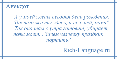 
    — А у моей жены сегодня день рождения. — Так чего же ты здесь, а не с ней, дома? — Так она там с утра готовит, убирает, полы моет... Зачем человеку праздник портить?