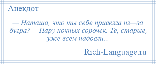 
    — Наташа, что ты себе привезла из—за бугра?— Пару ночных сорочек. Те, старые, уже всем надоели...