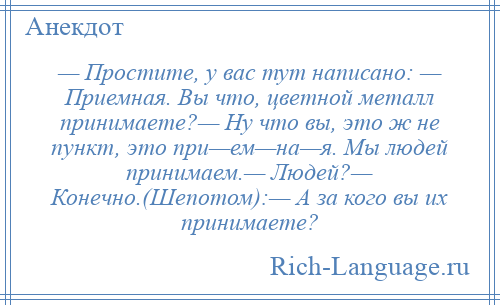 
    — Простите, у вас тут написано: — Приемная. Вы что, цветной металл принимаете?— Ну что вы, это ж не пункт, это при—ем—на—я. Мы людей принимаем.— Людей?— Конечно.(Шепотом):— А за кого вы их принимаете?