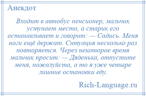 
    Входит в автобус пенсионер, мальчик уступает место, а старик его останавливает и говорит: — Садись. Меня ноги ещё держат. Ситуация несколько раз повторяется. Через некоторое время мальчик просит: — Дяденька, отпустите меня, пожалуйста, а то я уже четыре лишние остановки еду.