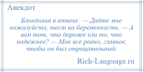 
    Блондинка в аптеке: — Дайте мне пожалуйста, тест на беременность. — А вам тот, что дороже или то, что надежнее? — Мне все равно, главное, чтобы он был отрицательный.