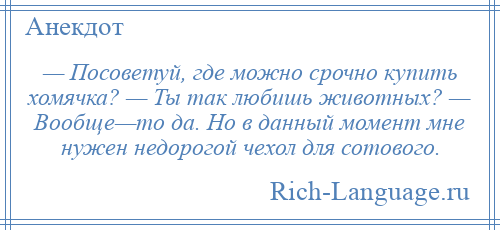 
    — Посоветуй, где можно срочно купить хомячка? — Ты так любишь животных? — Вообще—то да. Но в данный момент мне нужен недорогой чехол для сотового.