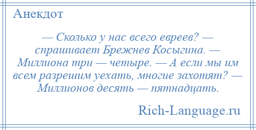 
    — Сколько у нас всего евреев? — спрашивает Брежнев Косыгина. — Миллиона три — четыре. — А если мы им всем разрешим уехать, многие захотят? — Миллионов десять — пятнадцать.