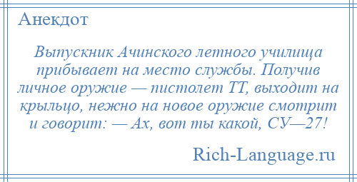 
    Выпускник Ачинского летного училища прибывает на место службы. Получив личное оружие — пистолет ТТ, выходит на крыльцо, нежно на новое оружие смотрит и говорит: — Ах, вот ты какой, СУ—27!