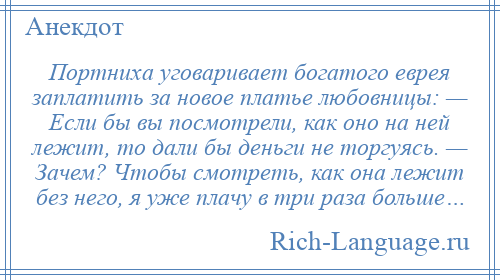
    Портниха уговаривает богатого еврея заплатить за новое платье любовницы: — Если бы вы посмотрели, как оно на ней лежит, то дали бы деньги не торгуясь. — Зачем? Чтобы смотреть, как она лежит без него, я уже плачу в три раза больше…