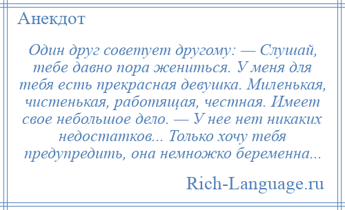 
    Один друг советует другому: — Слушай, тебе давно пора жениться. У меня для тебя есть прекрасная девушка. Миленькая, чистенькая, работящая, честная. Имеет свое небольшое дело. — У нее нет никаких недостатков... Только хочу тебя предупредить, она немножко беременна...