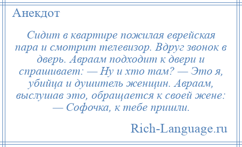 
    Сидит в квартире пожилая еврейская пара и смотрит телевизор. Вдруг звонок в дверь. Авраам подходит к двери и спрашивает: — Ну и хто там? — Это я, убийца и душитель женщин. Авраам, выслушав это, обращается к своей жене: — Софочка, к тебе пришли.