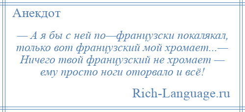 
    — А я бы с ней по—французски покалякал, только вот французский мой хромает...— Ничего твой французский не хромает — ему просто ноги оторвало и всё!