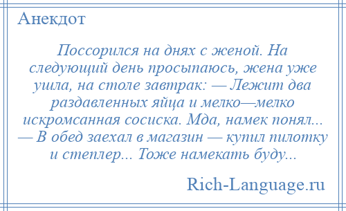 
    Поссорился на днях с женой. На следующий день просыпаюсь, жена уже ушла, на столе завтрак: — Лежит два раздавленных яйца и мелко—мелко искромсанная сосиска. Мда, намек понял... — В обед заехал в магазин — купил пилотку и степлер... Тоже намекать буду...