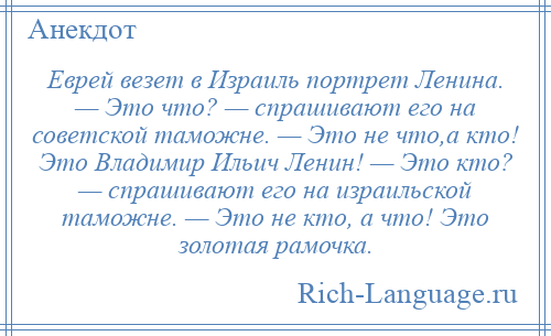 
    Еврей везет в Израиль портрет Ленина. — Это что? — спрашивают его на советской таможне. — Это не что,а кто! Это Владимир Ильич Ленин! — Это кто? — спрашивают его на израильской таможне. — Это не кто, а что! Это золотая рамочка.