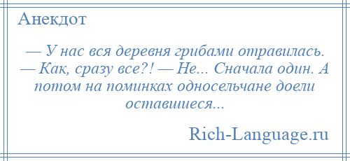 
    — У нас вся деревня грибами отравилась. — Как, сразу все?! — Не... Сначала один. А потом на поминках односельчане доели оставшиеся...