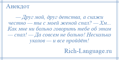 
    — Друг мой, друг детства, а скажи честно — ты с моей женой спал? — Хм... Как мне ни больно говорить тебе об этом — спал! — Да совсем не больно! Несколько уколов — и все пройдёт!