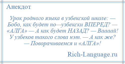 
    Урок родного языка в узбекской школе: — Бобо, как будет по—узбекски ВПЕРЕД? — «АЛГА» — А как будет НАЗАД? — Ваааай! У узбеков такого слова нэт. — А как же? — Поворачиваемся и «АЛГА»!
