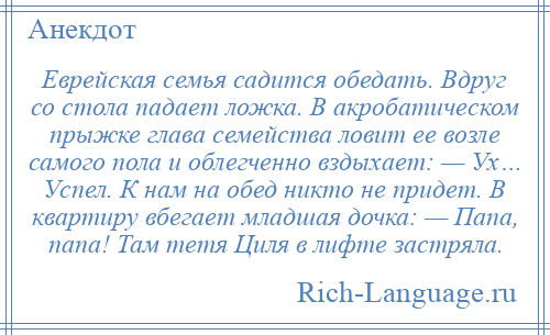 
    Еврейская семья садится обедать. Вдруг со стола падает ложка. В акробатическом прыжке глава семейства ловит ее возле самого пола и облегченно вздыхает: — Ух… Успел. К нам на обед никто не придет. В квартиру вбегает младшая дочка: — Папа, папа! Там тетя Циля в лифте застряла.