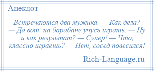 
    Встречаются два мужика. — Как дела? — Да вот, на барабане учусь играть. — Ну и как результат? — Супер! — Что, классно играешь? — Нет, сосед повесился!