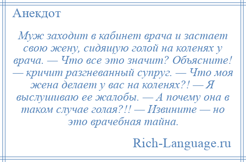 
    Муж заходит в кабинет врача и застает свою жену, сидящую голой на коленях у врача. — Что все это значит? Объясните! — кричит разгневанный супруг. — Что моя жена делает у вас на коленях?! — Я выслушиваю ее жалобы. — А почему она в таком случае голая?!! — Извините — но это врачебная тайна.