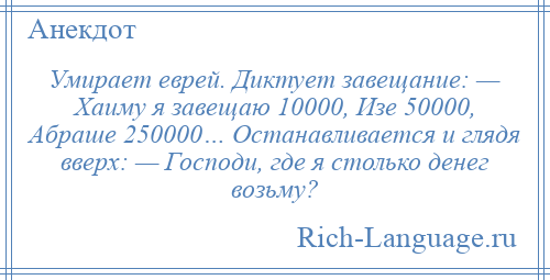 
    Умирает еврей. Диктует завещание: — Хаиму я завещаю 10000, Изе 50000, Абраше 250000… Останавливается и глядя вверх: — Господи, где я столько денег возьму?