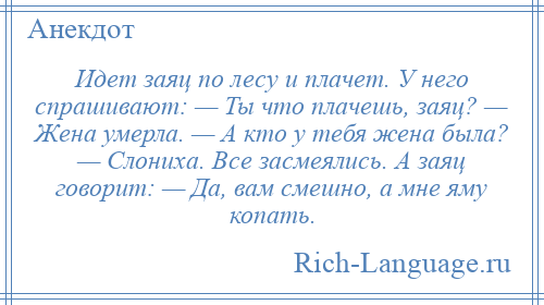 
    Идет заяц по лесу и плачет. У него спрашивают: — Ты что плачешь, заяц? — Жена умерла. — А кто у тебя жена была? — Слониха. Все засмеялись. А заяц говорит: — Да, вам смешно, а мне яму копать.