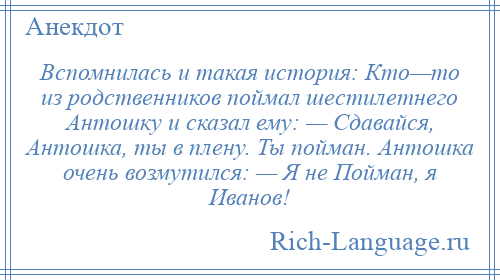 
    Вспомнилась и такая история: Кто—то из родственников поймал шестилетнего Антошку и сказал ему: — Сдавайся, Антошка, ты в плену. Ты пойман. Антошка очень возмутился: — Я не Пойман, я Иванов!
