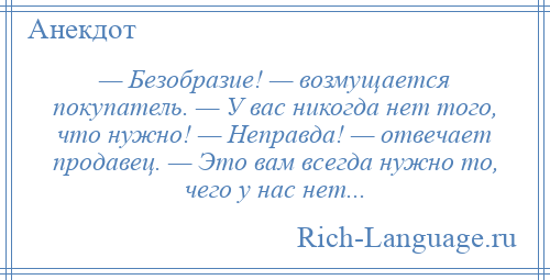 
    — Безобразие! — возмущается покупатель. — У вас никогда нет того, что нужно! — Неправда! — отвечает продавец. — Это вам всегда нужно то, чего у нас нет...