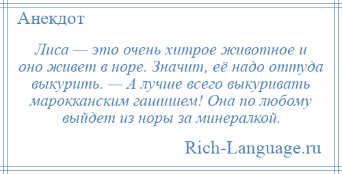 
    Лиса — это очень хитрое животное и оно живет в норе. Значит, её надо оттуда выкурить. — А лучше всего выкуривать марокканским гашишем! Она по любому выйдет из норы за минералкой.