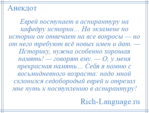 
    Еврей поступает в аспирантуру на кафедру истории… На экзамене по истории он отвечает на все вопросы — но от него требуют всё новых имен и дат. — Историку, нужна особенно хорошая память! — говорят ему. — О, у меня прекрасная память… Себя я помню с восьмидневного возраста: надо мной склонился седобородый еврей и отрезал мне путь к поступлению в аспирантуру!