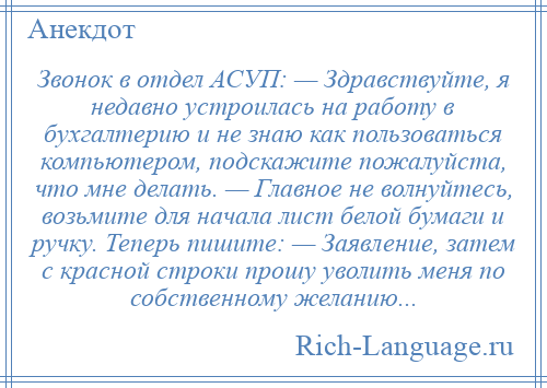 
    Звонок в отдел АСУП: — Здравствуйте, я недавно устроилась на работу в бухгалтерию и не знаю как пользоваться компьютером, подскажите пожалуйста, что мне делать. — Главное не волнуйтесь, возьмите для начала лист белой бумаги и ручку. Теперь пишите: — Заявление, затем с красной строки прошу уволить меня по собственному желанию...