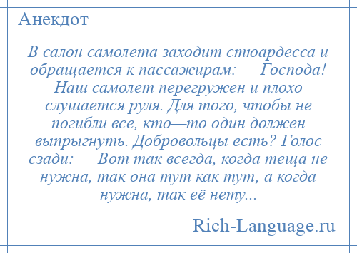 
    В салон самолета заходит стюардесса и обращается к пассажирам: — Господа! Наш самолет перегружен и плохо слушается руля. Для того, чтобы не погибли все, кто—то один должен выпрыгнуть. Добровольцы есть? Голос сзади: — Вот так всегда, когда теща не нужна, так она тут как тут, а когда нужна, так её нету...