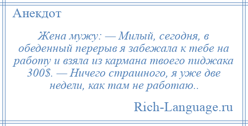 
    Жена мужу: — Милый, сегодня, в обеденный перерыв я забежала к тебе на работу и взяла из кармана твоего пиджака 300$. — Ничего страшного, я уже две недели, как там не работаю..