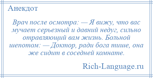 
    Врач после осмотра: — Я вижу, что вас мучает серьезный и давний недуг, сильно отравляющий вам жизнь. Больной шепотом: — Доктор, ради бога тише, она же сидит в соседней комнате.