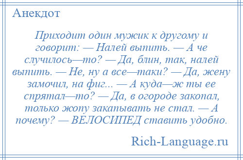 
    Приходит один мужик к другому и говорит: — Hалей выпить. — А че случилось—то? — Да, блин, так, налей выпить. — Hе, ну а все—таки? — Да, жену замочил, на фиг... — А куда—ж ты ее спрятал—то? — Да, в огороде закопал, только жопу закапывать не стал. — А почему? — ВЕЛОСИПЕД ставить удобно.