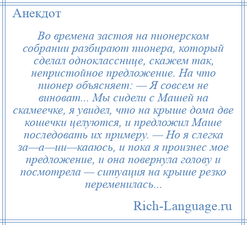 
    Во времена застоя на пионерском собрании разбирают пионера, который сделал однокласснице, скажем так, непристойное предложение. На что пионер объясняет: — Я совсем не виноват... Мы сидели с Машей на скамеечке, я увидел, что на крыше дома две кошечки целуются, и предложил Маше последовать их примеру. — Но я слегка за—а—ии—кааюсь, и пока я произнес мое предложение, и она повернула голову и посмотрела — ситуация на крыше резко переменилась...