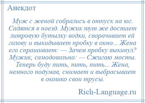 
    Муж с женой собрались в отпуск на юг. Садятся в поезд. Мужик тут же достает литровую бутылку водки, сворачивает ей голову и выкидывает пробку в окно... Жена его спрашивает: — Зачем пробку выкинул? Мужик, самодовольно: — Сжигаю мосты. Теперь буду пить, пить, пить... Жена, немного подумав, снимает и выбрасывает в окошко свои трусы.