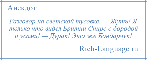 
    Разговор на светской тусовке. — Жуть! Я только что видел Бритни Спирс с бородой и усами! — Дурак! Это же Бондарчук!