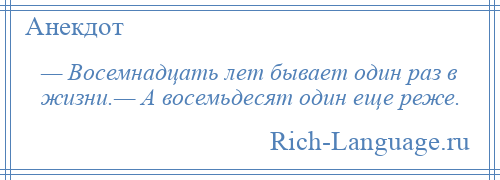 
    — Восемнадцать лет бывает один раз в жизни.— А восемьдесят один еще реже.