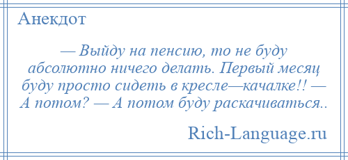 
    — Выйду на пенсию, то не буду абсолютно ничего делать. Первый месяц буду просто сидеть в кресле—качалке!! — А потом? — А потом буду раскачиваться..