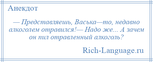 
    — Представляешь, Васька—то, недавно алкоголем отравился!— Надо же... А зачем он пил отравленный алкоголь?