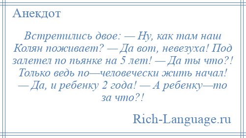 
    Встретились двое: — Ну, как там наш Колян поживает? — Да вот, невезуха! Под залетел по пьянке на 5 лет! — Да ты что?! Только ведь по—человечески жить начал! — Да, и ребенку 2 года! — А ребенку—то за что?!