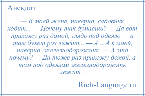 
    — К моей жене, наверно, садовник ходит... — Почему так думаешь? — Да вот прихожу раз домой, глядь под одеяло — а там букет роз лежит... — А... А к моей, наверно, железнодорожник. — А это почему? — Да тоже раз прихожу домой, а там под одеялом железнодорожник лежит...