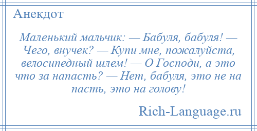 
    Маленький мальчик: — Бабуля, бабуля! — Чего, внучек? — Купи мне, пожалуйста, велосипедный шлем! — О Господи, а это что за напасть? — Нет, бабуля, это не на пасть, это на голову!