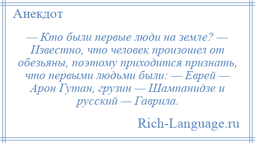 
    — Кто были первые люди на земле? — Известно, что человек произошел от обезьяны, поэтому приходится признать, что первыми людьми были: — Еврей — Арон Гутан, грузин — Шампанидзе и русский — Гаврила.