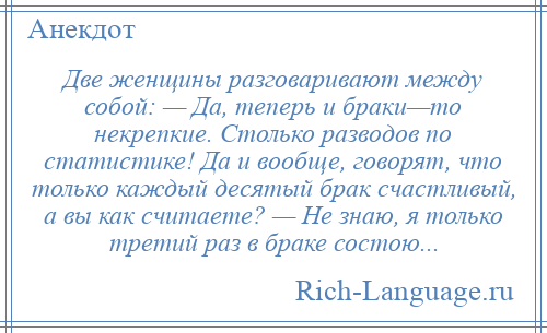 
    Две женщины разговаривают между собой: — Да, теперь и браки—то некрепкие. Столько разводов по статистике! Да и вообще, говорят, что только каждый десятый брак счастливый, а вы как считаете? — Не знаю, я только третий раз в браке состою...