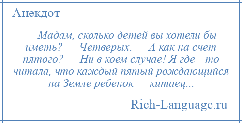 
    — Мадам, сколько детей вы хотели бы иметь? — Четверых. — А как на счет пятого? — Ни в коем случае! Я где—то читала, что каждый пятый рождающийся на Земле ребенок — китаец...